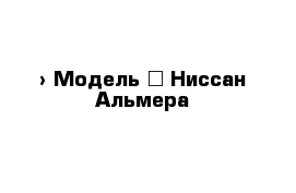  › Модель ­ Ниссан Альмера